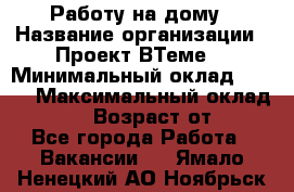 Работу на дому › Название организации ­ Проект ВТеме  › Минимальный оклад ­ 600 › Максимальный оклад ­ 3 000 › Возраст от ­ 18 - Все города Работа » Вакансии   . Ямало-Ненецкий АО,Ноябрьск г.